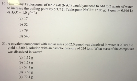 30. How many Tablespoons of table salt (NaCI) would you need to add to 2 quarts of water to increase the boiling point by 5°C? (1 Tablespoon NaCl = 17.06 g; 1 quart-0.946 L; d(H2O) 1.0 g/mL) (a) 17 (b) 32 (c) 79 (d) 540 31 . A covalent compound with molar mass of 62.0 g/mol was dissolved in water at 20.0°C to yield a 2.00 L solution with an osmotic pressure of 524 torr. What mass of the compound was dissolved in water? (a) 1.52 g (b) 1.78 g (c) 52.1 g (d) 3.56 g (e) 79.4 g
