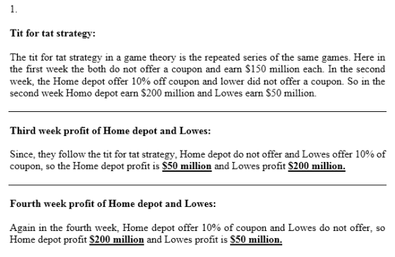 1. Tit for tat strategy: The tit for tat strategy in a game theory is the repeated series of the same games. Here in the first week the both do not offer a coupon and earn $150 million each. In the second week, the Home depot offer 10% off coupon and lower did not offer a coupon. So in the second week Homo depot earn $200 million and Lowes earn S50 million. Third week profit of Home depot and Lowes: Since, they follow the tit for tat strategy, Home depot do not offer and Lowes offer 10% of coupon, so the Home depot profit is S50 million and Lowes profit S200 million Fourth week profit of Home depot and Lowes: Again in the fourth week, Home depot offer 10% of coupon and Lowes do not offer, so Home depot profit S200 million and Lowes profit is S50 million