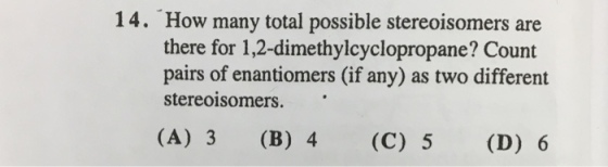14. How many total possible stereoisomers are there for 1,2-dimethylcyclopropane? Count pairs of enantiomers (if any) as two different stereoisomers. (A) 3 (B) 4 (C) 5 (D) 6