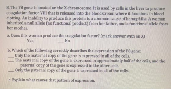 8. The F8 gene is located on the X chromosome. It is used by cells in the liver to produce coagulation factor VIII that is re