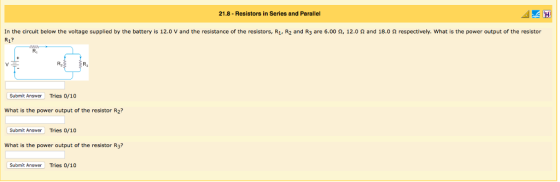 21.8- Resistors in Series and Parallel In the circuit below the voltage supplied by the battery is 12.0 V and the resistance of the resistors, R1, R2 and R3 are 6.00 Ω, 12.0 Ω and 18.0 Ω respectively, what is the power output of the resistor R1? R1 R2 R3 Submit Answer Tries 0/10 What is the power output of the resistor R2? Submit Answer Tries 0/10 What is the power output of the resistor R3? Submit Answer Tries 0/10