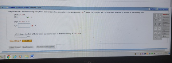13 points I Pravious Answers SerPSES 2.P006 y Wetes Ask Your The position of a particle moving alang the x ases vanes n time accordng to the asepresson x : te 2 where is in meter ad t İs n seconds Ealate its posten at the (a)に2.20 s physPad (b) t = 2.70 s +ar (C) Evaluate the limit of xist as At approaches zero to find the velocity at t 2.70 5 Need Help?ek8 Submit Answer]Sarveprogresall (Practice, heersion m/s