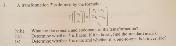 1 A transformation Tis defined by the formula: (viii) (ix) (x) Wh at are the domain and codomain of the transformation? Determine whether T is linear; if it is linear, find the standard matrix. Determine whether T is onto and whether it is one-to-one. Is it invertible?