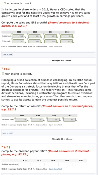 Your answer is correct. In his letters to shareholders in 2012, Havers CEO stated that the companys goal for the next five years was to achieve 4% to 6% sales growth each year and at least 10% growth in earnings per share. Compute the sales and EPS growth? (Round answers to 1 decimal places, e.g. 52.7.) Sales growth EPS growth Click if you would like to show work for this question: 20.2 Open work Attempts:1 of 15 used Your answer is correct. Managing a broad collection of brands is challenging. In its 2012 annual report, Haver Industries stated that acquisitions and divestitures are part of the Companys strategic focus on developing brands that offer the greatest potential for growth. The report went on, This requires some difficult decisions, including a restructuring program to reduce overhead and streamline manufacturing processes. In other words, the company strives to use its assets to earn the greatest possible return. Compute the return on assets? (Round answers to 1 decimal places e.9. 52.7.) 13.2 Click if you would ke to Show Work for this question Open Show work Attempts: 13 of 15 used (c1) Compute the dividend payout ratio? (Round answers to 2 decimal places, e.g. 52.75. Dhvidend payout ratio Click if you would le to Show Work for this question: Open Shon work
