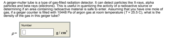 A geiger-muller tube is a type of gas-filled radiation detector. It can detect particles like X-rays, alpha particles and beta rays (electrons). This is useful in quantizing the activity of a radioactive source or determining if an area containing radioactive material is safe to enter. Assuming that you have one mole of gas, if a geiger counter is filled with 10448 Pa of argon gas at room temperature (T 25.5 C), what is the density of the gas in this geiger tube? Number g/ cm