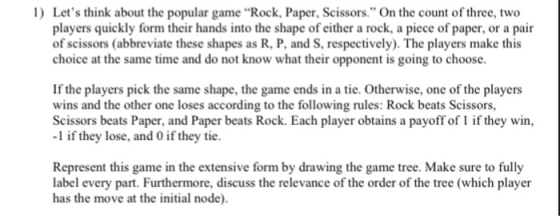 1 Lets think about the popular game Rock, Paper, Scissors. On the count of three, two players quickly form their hands into the shape of either a rock, a piece of paper, or a pair of scissors (abbreviate these shapes as R, P, and S, respectively). The players make this choice at the same time and do not know what their opponent is going to choose If the players pick the same shape, the game ends in a tie. Otherwise, one of the playens wins and the other one loses according to the following rules: Rock beats Scissors, Scissors beats Paper, and Paper beats Rock. Each player obtains a payoff of1 if they win -1 if they lose, and 0 if they tie Represent this game in the extensive form by drawing the game tree. Make sure to fully label every part. Furthermore, discuss the relevance of the order of the tree (which player has the move at the initial node)