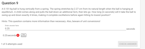 Question9 A 0.151-kg ball is hung vertically from a spring. The spring stretches by 2.27 cm from its natural length when the ball is hanging at equilibrium. A child comes along and pulls the ball down an additional 5cm, then lets go. How long (in seconds) will it take the ball to swing up and down exactly 4 times, making 4 complete oscillations before again hitting its lowest position? Hints: This question contains more information than necessary. Also, beware of unit conversions! Enter answer here 0.25 seconds 0.25secondsXXSwr 1 of 3 attempts used CHECK ANSWER