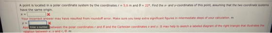 A point is located in a polar coordinate system by the coordinates r = 5.6 m and = 22º. Find the x- and y-coordinates of this