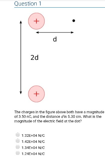 Question 1 2d The charges in the figure above both have a magnitude of 3.50 nC, and the distance dis 5.30 cm. What is the magnitude of the electric field at the dot? 1.32E+04 N/C 1.42E+04 N/C 1.34E+04 N/C 1.24E+04 N/C