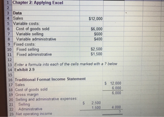 1 Chapter 2: Applying Excel 2 3 Data 4 Sales 5 Variable costs: $12,000 6 Cost of goods sold 7 Variable selling 8 Variable administrative $6,000 $600 $400 9 Fixed costs: 10 Fixed selling 11 Fixed administrative 12 13 Enter a formula into each of the cells marked with a ? below 14 Exhibit 2-9 15 $2,500 $1,500 16 Traditional Format Income Statement 17 Sales 18 Cost of goods solcd 19 Gross margin S 12,000 6,000 6,000 20 Selling and administrative expenses 21 Selling 22 Administrative S 2,500 1.500 4,000 23 Net operating income