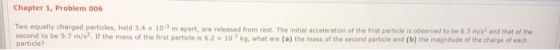 Chapter 1, Problem 006 Two equally charged particles, held 3.4 x 103 m apart, are released from rest. The initial acceleration of the first particle is observed to be 6.3 m/s2 and that of the second to be 9.7 m/s2. If the mass of the first particle is 6.2 x 10 kg, what are (a) th