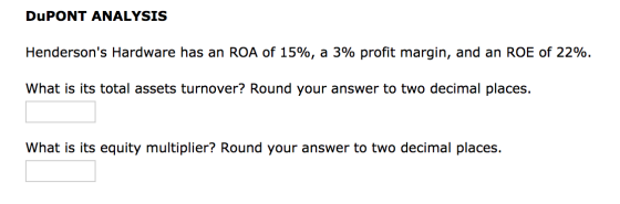 DUPONT ANALYSIS Hendersons Hardware has an ROA of 15%, a 3% profit margin, and an ROE of 22%. What is its total assets turno