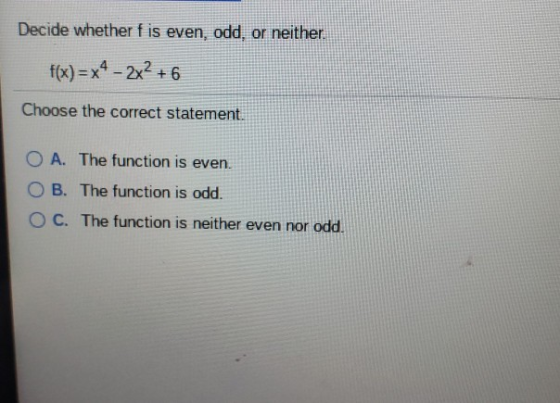 Decide whether f is even, odd, or neither f(x)=x4-2x2 + 6 Choose the correct statement O A. The function is even O B. The fun
