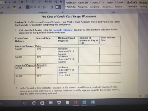 APA Cita... Assignme... Assignme... Assignme... Assignme... Heading 0 Heading ont Paragraph Styles The Cost of Credit Card Usage Worksheet Review Ch. 5 of Focus on Personal Finance, your Week 3 Khan Academy Video, and your iGrad Credit Card Module for support in completing this assignment. 1. Calculate the following using the Bankrate calculator. You may use the Bankrate calculator for the remainder of the questions on this worksheet. Total Interest Minimum/FixedNumber of Payment Credit Card Interest Rate Months to Pay in Paid Full Balance Impact of Interest Rates $5,000 $5,000 Impact of Payment Amounts 13% Minimum (interest +1% of balance) Minimum 18% (interest +1% of balance) Minimumm (interest +1% of balance Fixed $100 $2,000 15% $2,000 15% 2. In the-Impact of Interest Rates example, a 5% interest rate difference results in how much extra interest paid when making only a required minimum monthly payment equal to the monthly interest plus 1% of the outstanding balance? 叩 g.