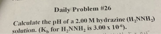 Daily Problem #26 Calculate the pH of a 2.00 M hydrazine (H2NNH.) solution. (K, for H2NNH, is 3.00 x 10).
