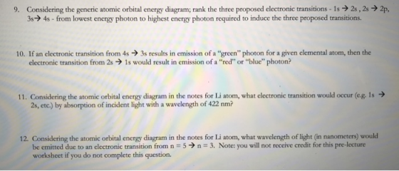 Considering the generic atomic orbital energy diagram; rank the three proposed electronic transitions-1s → 2s , 2s → 2p 34s-from lowest energy photon to highest energy photon required to induce the three proposed transitions. 9. 10. If an electronic transition from 4s3s results in emission of a green photon for a given elemental atom, then the electronic transition from 2s 1s would result in emission of a red or blue photon? 11. Considering the atomic orbital energy diagram in the notes for Li atom, what electronic transition would occur (eg. 1s 2s, etc.) by absorption of incident light with a wavelength of 422 nm? 12. Considering the atomic orbital energy diagram in the notes for Li atom, what wavelength of light (in nanometers) would be emitted due to an electronic transition from n 5n 3. Note: you will not receive credit for this pre-lecture worksheet if you do not complete this question.