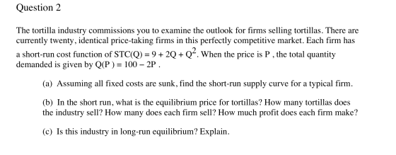Question 2 The tortilla industry commissions you to examine the outlook for firms selling tortillas. There are currently twen