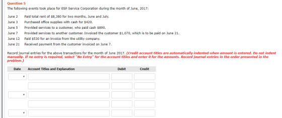 Question 5 The following events took place for ESP Service Corporation during the month of June, 2017: June 2 Paid total rent of $8,380 for two months, June and July. Purchased office supplies with cash for $420. June 3 June 5 Provided services to a customer, who paid cash $890 June 7 Provided services to another customer. Invoiced the customer $1,070, which is to be paid on June 21. June 12 Paid $530 for an invoice from the utility company. June 21 Received payment from the customer invoiced on June 7 Record journal entries for the above transactions for the month of June 2017. (Credit account titles are automatically indented when amount is entered. Do not indent manually. If no entry is required, select No Entry for the account titles and enter 0 for the amounts. Record journal entries in the order presented in the problem.) Date Account Titles and Explanation Debit Credit