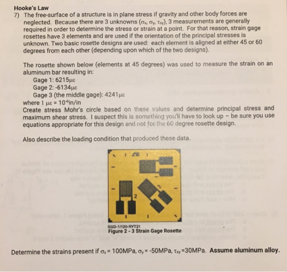 Hookes Law The free-surface of a structure is in plane stress if gravity and other body forces are neglected. Because there are 3 unknowns (σ, oy, t»), 3 measurements are generally required in order to determine the stress or strain at a point. For that reason, strain gage rosettes have 3 elements and are used if the orientation of the principal stresses is unknown. Two basic rosette designs are used: each element is aligned at either 45 or 60 degrees from each other (depending upon which of the two designs). 7) The rosette shown below (elements at 45 degrees) was used to measure the strain on an aluminum bar resulting in: Gage 1 : 6215με Gage 2:-61 34με Gage 3 (the middle gage): 4241e where 1 HE 10 in/in Create stress Mohrs circle based on these values and determine principal stress and maximum shear stress. I suspect this is something youll have to look up- be sure you use equations appropriate for this design and not for the 60 degree rosette design. Also describe the loading condition that produced these data. SGD-1/120-RYT21 Figure 2-3 Strain Gage Rosette Determine the strains present ifơ.-100MPa, ơ,--50 MPa, ty-30MPa. Assume aluminum alloy.