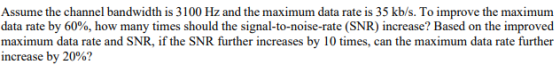 Assume the channel bandwidth is 3100 Hz and the maximum data rate is 35 kb/s. To improve the maximum data rate by 60%, how ma