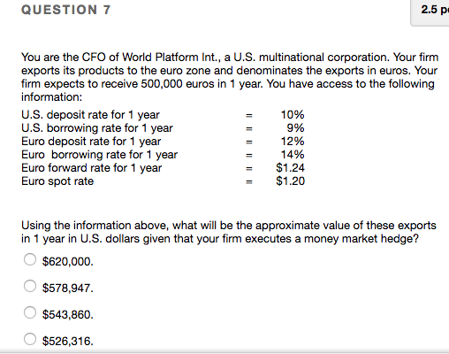 QUESTION 7 2.5 p You are the CFO of World Platform Int., a U.S. multinational corporation. Your firm exports its products to the euro zone and denominates the exports in euros. Your firm expects to receive 500,000 euros in 1 year. You have access to the following information U.S. deposit rate for 1 year U.S. borrowing rate for 1 year Euro deposit rate for 1 year Euro borrowing rate for 1 year Euro forward rate for 1 year Euro spot rate 10% 9% 12% 14% - $1.24 - $1.20 Using the information above, what will be the approximate value of these exports in 1 year in U.S. dollars given that your firm executes a money market hedge? $620,000 $578,947 $543,860 $526,316