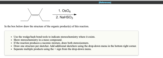 [References] 1. OsO4 2. NaHSO3 In the box below draw the structure of the organic product(s) of this reaction. • Use the wedg