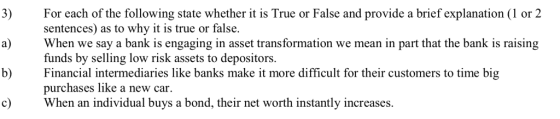 3)For each of the following state whether it is True or False and provide a brief explanation (1 or 2 a)When we say a bank is engaging in asset transformation we mean in part that the bank is raising b) Financial intermediaries like banks make it more difficult for their customers to time big c) When an individual buys a bond, their net worth instantly increases sentences) as to why it is true or false. funds by selling low risk assets to depositors. purchases like a new car,