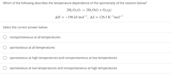 Which of the following describes the temperature dependence of the spontaneity of the reaction below? 2H202(0) 2H2O()+02(g) ΔΗ--196kl mol-1, AS-126 J K-1 mol-i Select the correct answer below: 0 O O O nonspontaneous at all temperatures spontaneous at all temperatures spontaneous at high temperatures and nonspontaneous at low temperatures spontaneous at low temperatures and nonspontaneous at high temperatures