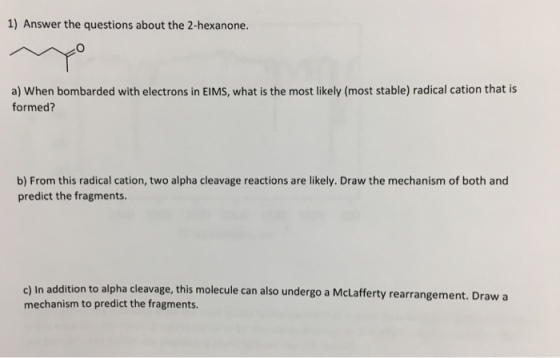 1) Answer the questions about the 2-hexanone. a) When bombarded with electrons in EIMS, what is the most likely (most stable) radical cation that is formed? b) From this radical cation, two alpha cleavage reactions are likely. Draw the mechanism of both and predict the fragments c) In addition to alpha cleavage, this molecule can also undergo a McLafferty rearrangement mechanism to predict the fragments . Drawa