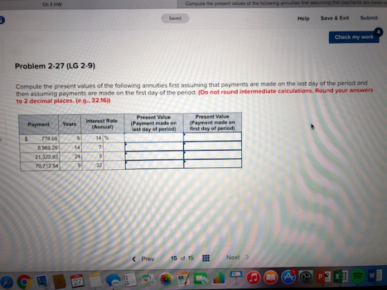 Ch 2 HW Compute the present values of the following annuities frst assuming that payments are made o Saved Help Save & Exit Submit Check my work Problem 2-27 (LG 2-9) Compute the present values of the following annuities first assuming that payments are made on the last day of the period and then assuming payments are made on the first day of the period: (Do not round intermediate calculations. Round your answers to 2 decimal places. (e.g., 32.16) Present Value Present Value Payment Years Interest Rate s 778.09 Years (Annuall Payment made on (Payment made on first day of period) last day of period) 81 141% 14 8,968 26 21.32.93 24 70,712 54 32 Next > Prev5 of 15