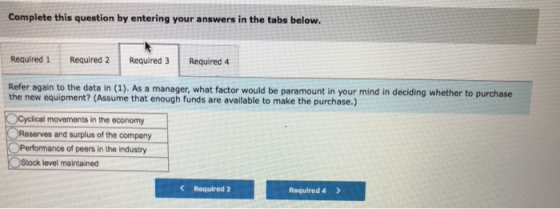 Complete this question by entering your answers in the tabs below. Required 1 Required 2Required 3 Required 4 Refer again to the data in (1). As a manager, what factor would be paramount in your mind in deciding whether to purchase the new equipment? (Assume that enough funds are available to make the purchase.) OCyclical movements in the economy Reserves and surplus of the company Performance of peers in the industry Stock level maintained Required 2 Required 4>