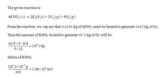 The given reaction is: 4???, (s)-> 2K,O(s)-2m(g)-50, (8) From the reaction, we can say that 4 x101 kg of KNO; must be heated to generate 5x32 kg of O2 Then the amount of KNOs heated to generate 42.5 kg of O2 will be: 42.5x4x101 107.3kg 5x32 Moles of KNO3 107.3x10 -1.06x10 mol 101
