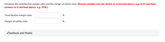 Compute the contribution margin ratio and the margin of safety ratio. (Round variable cost per bottle to 3 decimal places, e.g. 0.25 and final answers to 0 decimal places, e.g. 25%.) Contribution margin ratio Margin of safety ratio eTextbook and Media