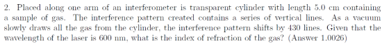 2. Placed along one arm of an interferometer is transparent cylinder with length 5.0 cm containing a sample of gas. The interference pattern created contains a series of vertical lines. As a vacuum slowly draws all the gas from the cylinder the interference pattern shifts by 130 lines. Ģven that the wavelength of the laser is 600 nm, what is the index of refraction of the gas? (Answer 1.0026)