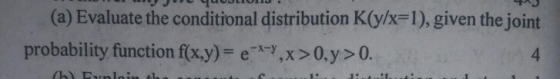 L UULIOL A (a) Evaluate the conditional distribution K(y/x=1), given the joint probability function f(x,y)= e-*-,x>0,y>0. 4 (