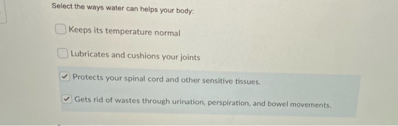 Select the ways water can helps your body: Keeps its temperature normal Lubricates and cushions your joints Protects your spi