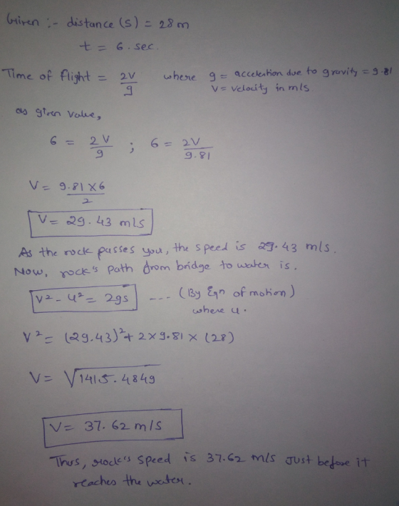 (miren ,-distance (S)こ28m -t = 6 . Sec ime op flight= 2v where g-acceleahon due to gravity-3-81 9.8 2- As the rodk passes you, the speed is 29. 43 mls Now, noces Path drom bidge to weaten is (13 of mohon) shere u V14S. 4849 V 37. 62 mIs lhus, stodes Speed is 37.Ga mls aust bo