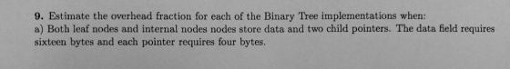 9. Estimate the overhead fraction for each of the Binary Tree implementations when: a) Both leaf nodes and internal nodes nodes store data and two child pointers. The data field requires sixteen bytes and each pointer requires four bytes.