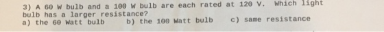 3) A 60 W bulb and a 100 W bulb are each rated at v. Which light 120 Which bulb has a larger resistance? watt bulb c) same resistance a) the 60 Watt bulb b) the 100