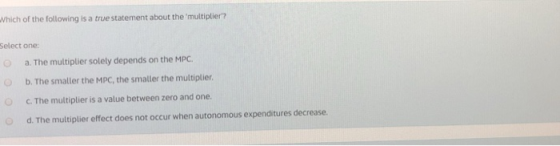 Which of the following is a true statement about the multiplier? Select one: Oa. The multiplier solety depends on the MPC. b.