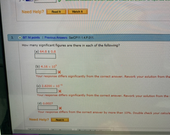 Need Help? Read ItWatch t 3. 0/7.14 points l Previous Answers SerCP11 1.4P 011 How many significant figures are there in each of the following? (a) 64.8 ± 0.8 (b) 4.16 x 10% Your response differs significantly from the correct answer Rework your solution from the (c) 2.8200 x 1076 Your response differs significantly from the correct answer. Rework your solution from the i (d) 0.0027 Your response differs from the correct answer by more than 10%. Double check your calcula Need Help? ROs N