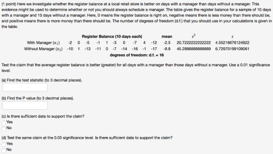 (1 point) Here we investigate whether the register balance at a local retail store is better on days with a manager than days without a manager. This evidence might be used to determine whether or not you should always schedule a manager. The table gives the register balance for a sample of 10 days with a manager and 10 days without a manager. Here, O means the register balance is right on, negative means there is less money than there should be, and positive means there is more money than there should be. The number of degrees of freedom (d.f.) that you should use in your calculations is given in the table. Register Balance (10 days each) s2 mean With Manager (xi)-2 0 5 1 1 3 0 -7 412 2.5 20.7222222222222 4.55216676124922 Without Manager (x2) -10 1 13 -11 0-7 14 1617 -8.8 45.2888888888889 6.72970199109061 degrees of freedom: d.f.-16 Test the claim that the average register balance is better (greater) for all days with a manager than those days without a manager. Use a 0.01 significance level. (a) Find the test statistic (to 3 decimal places). (b) Find the P value (to 3 decimal places). (c) Is there sufficient data to support the claim? Yes No (d) Test the same claim at the 0.05 significance level. Is there sufficient data to support the claim? Yes No