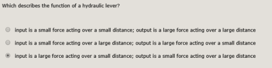 Which describes the function of a hydraulic lever? O input is a small force acting over a small distance; output is a large force acting over a large distance O input is a small force acting over a large distance; output is a large force acting over a small distance input is a large force acting over a small distance; output is a small force acting over a large distance