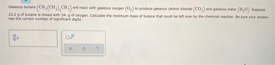 Gaseous butane CH(CH2), CH,) will react with gaseous oxygen (02) to produce gaseous carbon dioxide (CO2) and gaseous water (H