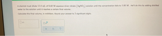 A chemist must dilute 13.4 ml. of 8.60 M aqueous silver nitrate (AgNO,) solution until the concentration fails to 5.00 M. He