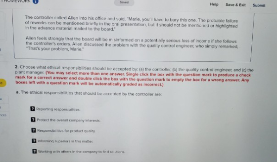 Help Save & Exit Submit The controller called Allen into his office and said, Marie, youll have to bury this one. The probable failure of reworks can be mentioned briefly in the oral presentation, but it should not be mentioned or highlighted in the advance material mailed to the board. Allen feels strongly that the board will be misinformed on a potentially serious loss of income if she follows controllers orders. Allen discussed the problem with the quality control engineer, who simply remarked, Thats your problem, Marie. 2. Choose what et plant manager. (You may select more than one answer. Single click the box with the question mark to produce a check mark for a correct answer and double click the box with the question mark to empty the box for a wrong answer. Any boxes left with a question mark will be automatically graded as incorrect.) hical responsibilities should be accepted by: (a) the controller, (b) the quality control engineer, and (c) the a. The ethical responsibilities that should be accepted by the controller are: 2 Reparting responsibilities. Protect the overailcompany mterests. Responsibilities for product quality Informing superiors in this metter Working with others in the company to tind salutions