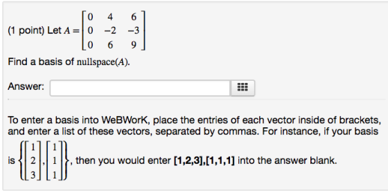 (1 point) Let A-0 -2 3 Find a basis of nullspace(A). Answer: To enter a basis into WeBWorK, place the entries of each vector inside of brackets, and enter a list of these vectors, separated by commas. For instance, if your basis is 21 , then you would enter [1,2,3],11,1,1] into the answer blank.