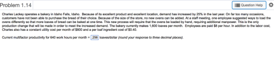 Problem 1.14 Question Help Charles Lackey operates a bakery in Idaho Falls, Idaho. Because of its excellent product and excellent location, demand has increased by 25% in the last year. On far too many occasions customers have not been able to purchase the bread of their choice. Because of the size of the store, no new ovens can be added. At a staff meeting, one employee suggested ways to load the ovens differently so that more loaves of bread can be baked at one time. This new process will require that the ovens be loaded by hand, requiring additional manpower. This is the only production change that will be made in order to meet the increased demand. The bakery currently makes 1,600 loaves per month. Employees are paid $8 per hour. In addition to the labor cost, Charles also has a constant utility cost per month of $800 and a per loaf ingredient cost of $0.40. Current multifactor productivity for 640 work hours per month 리.256 loaves/dollar (round your response to three decimal places).