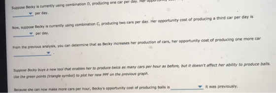 Suppose Becky is currently using combination D, producing one car per day. Her opportul per day. Now, suppose Becky is currently using combination C, producing two cars per day. Her opportunity cost of producing a third car per day is per day From the previous analysis, you can determine that as Becky increases her production of cars, her opportunity cost of producing one more car Suppose Becky buys a new tool that enables her Use the green points (triangle symbol) to plot her new PPF on the previous graph to produce twice as many cars per hour as before, but it doesnt affect her ability to produce balls. Because she can now make more cars per hour, Beckys opportunity cost of producing b alls isit was previously