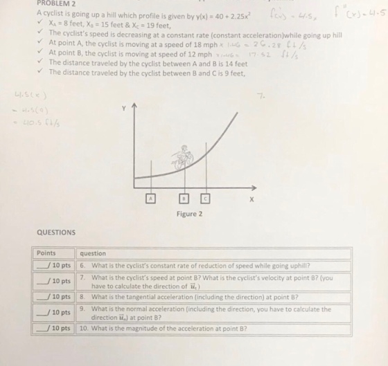 PROBLEM 2 A cyclist is going up a hill which profile is given by yx)- 40+2.25x XA 8 feet, X 15 feet & Xc-19 feet, The cyclists speed is decreasing at a constant rate (constant accelerationjwhile going up hill CJ-4.5 At point A, the cyclist is moving at a speed of 18 mph x UG-2 C . 28 L ? /s At point B, the cyclist is moving at speed of 12 mph7 52 / The distance traveled by the cyclist between A and B is 14 feet The distance traveled by the cyclist between B and C is 9 feet 7 4.509 Figure 2 QUESTIONS Points question 10 pts 6. What is the cyclists constant rate of reduction of speed while going uphill? -?10 pts || . 7. What is the cyclists speed at point B? What is the cyclists velocity at point B? (you have to calculate the direction of u) 10 pts 8. What is the tangential acceleration (including the direction) at point 8? 10 pts 9. What is the normal acceleration (including the direction, you have to calculate the direction ) at point 8? 10 pts 10. what is the magnitude of the acceleration at point B?
